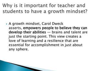 A growth mindset, Carol Dweck
asserts, empowers people to believe they can
develop their abilities — brains and talent are
just the starting point. This view creates a
love of learning and a resilience that are
essential for accomplishment in just about
any sphere.
 