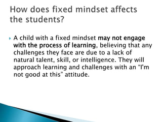  A child with a fixed mindset may not engage
with the process of learning, believing that any
challenges they face are due to a lack of
natural talent, skill, or intelligence. They will
approach learning and challenges with an “I'm
not good at this” attitude.
 