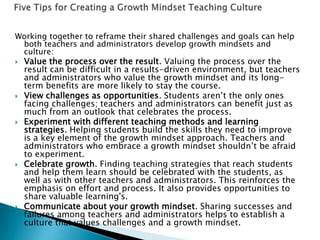 Working together to reframe their shared challenges and goals can help
both teachers and administrators develop growth mindsets and
culture:
 Value the process over the result. Valuing the process over the
result can be difficult in a results-driven environment, but teachers
and administrators who value the growth mindset and its long-
term benefits are more likely to stay the course.
 View challenges as opportunities. Students aren’t the only ones
facing challenges; teachers and administrators can benefit just as
much from an outlook that celebrates the process.
 Experiment with different teaching methods and learning
strategies. Helping students build the skills they need to improve
is a key element of the growth mindset approach. Teachers and
administrators who embrace a growth mindset shouldn’t be afraid
to experiment.
 Celebrate growth. Finding teaching strategies that reach students
and help them learn should be celebrated with the students, as
well as with other teachers and administrators. This reinforces the
emphasis on effort and process. It also provides opportunities to
share valuable learning's.
 Communicate about your growth mindset. Sharing successes and
failures among teachers and administrators helps to establish a
culture that values challenges and a growth mindset.
 