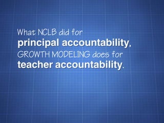 What NCLB did for
principal accountability,
GROWTH MODELING does for
teacher accountability.
 