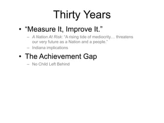 • “Measure It, Improve It.”
– A Nation At Risk: “A rising tide of mediocrity… threatens
our very future as a Nation and a people.”
– Indiana implications
• The Achievement Gap
– No Child Left Behind
Thirty Years
 
