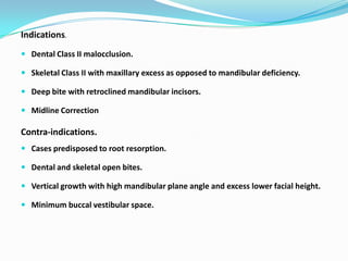 Indications.
 Dental Class II malocclusion.

 Skeletal Class II with maxillary excess as opposed to mandibular deficiency.

 Deep bite with retroclined mandibular incisors.

 Midline Correction

Contra-indications.
 Cases predisposed to root resorption.

 Dental and skeletal open bites.

 Vertical growth with high mandibular plane angle and excess lower facial height.

 Minimum buccal vestibular space.
 