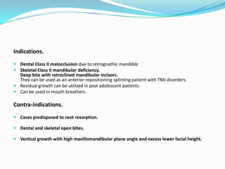 Indications.
 Dental Class II malocclusion due to retrognathic mandible
 Skeletal Class II mandibular deficiency.
  Deep bite with retroclined mandibular incisors.
  They can be used as an anterior repositioning splinting patient with TMJ disorders.
 Residual growth can be utilized in post adolescent patients.
 Can be used in mouth breathers.

Contra-indications.
 Cases predisposed to root resorption.

 Dental and skeletal open bites.

 Vertical growth with high maxillomandibular plane angle and excess lower facial height.
 