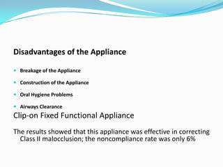 Disadvantages of the Appliance

 Breakage of the Appliance

 Construction of the Appliance
  .
 Oral Hygiene Problems

 Airways Clearance
Clip-on Fixed Functional Appliance
The results showed that this appliance was effective in correcting
  Class II malocclusion; the noncompliance rate was only 6%
 