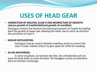 USES OF HEAD GEAR
 CORRECTION OF SKELETAL CLASS II AND REDIRECTION OF GROWTH
  ;(excess growth of maxilla/deficient growth of mandible)
  Head gear restrain the forward and downward growth of maxilla by holding
  back the growth of upper jaw, allowing the lower jaw to catch up and thus
  the correction of class II.

 MOLAR DISTILIZATION.
        head gear may be used to distalize maxillary molar to correct the
        class II molar relation ship or to gain space for relief of crowding.

 AS AN ANCHORAGE
        In some situations ,to maintain the bite, the orthodontist will not
  want the back teeth to come forward. The headgear serves to hold them
  back to maintain anchorage.
 