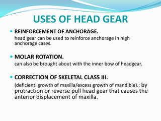 USES OF HEAD GEAR
 REINFORCEMENT OF ANCHORAGE.
  head gear can be used to reinforce anchorage in high
  anchorage cases.

 MOLAR ROTATION.
  can also be brought about with the inner bow of headgear.

 CORRECTION OF SKELETAL CLASS III.
  (deficient growth of maxilla/excess growth of mandible).; by
  protraction or reverse pull head gear that causes the
  anterior displacement of maxilla.
 