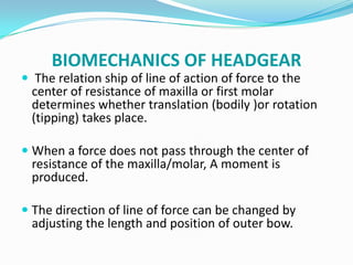 BIOMECHANICS OF HEADGEAR
 The relation ship of line of action of force to the
  center of resistance of maxilla or first molar
  determines whether translation (bodily )or rotation
  (tipping) takes place.

 When a force does not pass through the center of
  resistance of the maxilla/molar, A moment is
  produced.

 The direction of line of force can be changed by
  adjusting the length and position of outer bow.
 