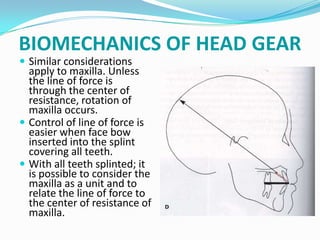 BIOMECHANICS OF HEAD GEAR
 Similar considerations
  apply to maxilla. Unless
  the line of force is
  through the center of
  resistance, rotation of
  maxilla occurs.
 Control of line of force is
  easier when face bow
  inserted into the splint
  covering all teeth.
 With all teeth splinted; it
  is possible to consider the
  maxilla as a unit and to
  relate the line of force to
  the center of resistance of
  maxilla.
 
