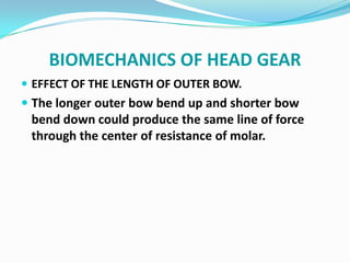 BIOMECHANICS OF HEAD GEAR
 EFFECT OF THE LENGTH OF OUTER BOW.
 The longer outer bow bend up and shorter bow
  bend down could produce the same line of force
  through the center of resistance of molar.
 