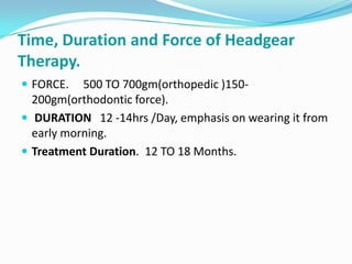 Time, Duration and Force of Headgear
Therapy.
 FORCE.   500 TO 700gm(orthopedic )150-
  200gm(orthodontic force).
 DURATION 12 -14hrs /Day, emphasis on wearing it from
  early morning.
 Treatment Duration. 12 TO 18 Months.
 