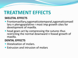 TREATMENT EFFECTS
SKELETAL EFFECTS
 Frontomaxillary,zygomaticotemporal,zygomaticomaxil
  lary n pterygopalatine r most imp growth sites for
  development of maxilla.
 head gears act by compressing the sutures thus
  restricting the normal downward n fowad growth of
  maxilla.
DENTAL EFFECTS
 Distalization of molars.
 Extrusion and intrusion of molars
 