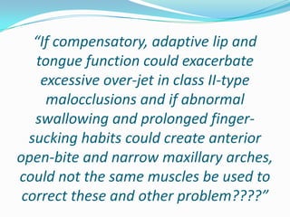 “If compensatory, adaptive lip and
   tongue function could exacerbate
    excessive over-jet in class II-type
     malocclusions and if abnormal
   swallowing and prolonged finger-
  sucking habits could create anterior
open-bite and narrow maxillary arches,
could not the same muscles be used to
 correct these and other problem????”
 