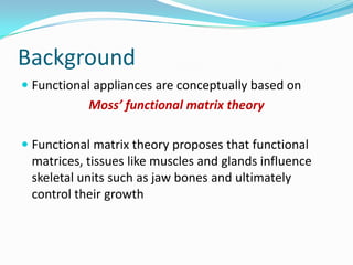 Background
 Functional appliances are conceptually based on
            Moss’ functional matrix theory

 Functional matrix theory proposes that functional
  matrices, tissues like muscles and glands influence
  skeletal units such as jaw bones and ultimately
  control their growth
 