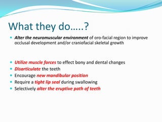 What they do…..?
 Alter the neuromuscular environment of oro-facial region to improve
    occlusal development and/or craniofacial skeletal growth



   Utilize muscle forces to effect bony and dental changes
   Disarticulate the teeth
   Encourage new mandibular position
   Require a tight lip seal during swallowing
   Selectively alter the eruptive path of teeth
 