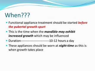 When???
 Functional appliance treatment should be started before
  the pubertal growth spurt
 This is the time when the mandible may exhibit
  increased growth which may be influenced
 Duration---------------------------10-12 hours a day
 These appliances should be worn at night-time as this is
  when growth takes place
 
