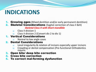 INDICATIONS
1. Growing ages (Mixed dentition and/or early permanent dentition)
2. Skeletal Considerations (Sagital correction of class II &III)
                  Skeletal Class II with Short mandible
      a)  Class II division 1
      b)  Class II division 2 (Convert div 2 to div 1)
1.   Vertical Considerations
      a)  Normal to low angle cases
2.   Dental Considerations
      a)  Local irregularity & rotation of incisors especially upper incisors
      b)  Crowding or dental compensation (Pre-functional Orthodontics
          require
3.   Open bite/ deep bite correction
4.   Cross bite correction
5.   To correct mal-forming dysfunction
 