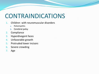 CONTRAINDICATIONS
1.    Children with neuromuscular disorders
     a.   Poliomyelitis
     b. Cerebral palsy
2.    Compliance
3.    Hyperdivegent faces
4.    Unfavorable growth
5.    Protruded lower incisors
6.    Severe crowding
7.    Age
 