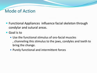 Mode of Action

 Functional Appliances influence facial skeleton through
  condylar and sutural areas.
 Goal is to
   Use the functional stimulus of oro-facial muscles
    , channeling this stimulus to the jaws, condyles and teeth to
    bring the change.
   Purely functional and intermittent forces
 