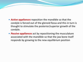  Active appliances reposition the mandible so that the
  condyle is forced out of the glenoid fossa and this in turn is
  thought to stimulate the posterior/superior growth of the
  condyle.
 Passive appliances act by repositioning the musculature
  associated with the mandible so that the jaw bone itself
  responds by growing to the new equilibrium position
 