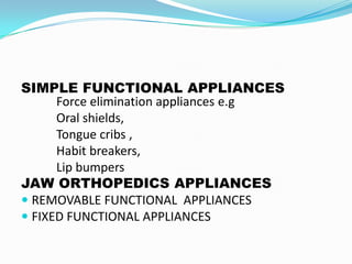 SIMPLE FUNCTIONAL APPLIANCES
      Force elimination appliances e.g
      Oral shields,
      Tongue cribs ,
      Habit breakers,
      Lip bumpers
JAW ORTHOPEDICS APPLIANCES
 REMOVABLE FUNCTIONAL APPLIANCES
 FIXED FUNCTIONAL APPLIANCES
 