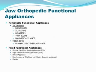 Jaw Orthopedic Functional
Appliances
 Removable Functional Appliances
    TOOTH BORN
      MONOBLOCK
      ACTIVATORS
      BIONATORS
      TWIN BLOCKS
      MAGNETIC APPLIANCE
    TISSUE BORN
      FRANKEL FUNCTIONAL APPLIANCE


 Fixed Functional Appliances
      Flexible Fixed Functional Appliances (FFFA)
      Rigid Fixed Functional Appliances (RFFA)
      Hybrid Appliance
      Fixed version of RFA (fixed twin block , dynamix appliance)
      Elastics
 