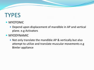 TYPES
 MYOTONIC
   Depend upon displacement of mandible in AP and vertical
    plane. e.g Activators
 MYODYNAMIC
   Not only translate the mandible AP & vertically but also
    attempt to utilize and translate muscular movements e.g
    Bimler appliance
 