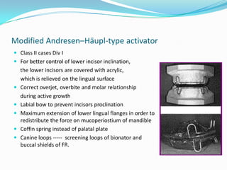 Modified Andresen–Häupl-type activator
 Class II cases Div I
 For better control of lower incisor inclination,
    the lower incisors are covered with acrylic,
    which is relieved on the lingual surface
   Correct overjet, overbite and molar relationship
    during active growth
   Labial bow to prevent incisors proclination
   Maximum extension of lower lingual flanges in order to
    redistribute the force on mucoperiostium of mandible
   Coffin spring instead of palatal plate
   Canine loops ----- screening loops of bionator and
    buccal shields of FR.
 