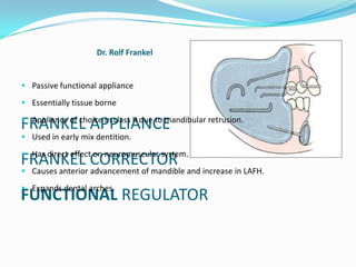 Dr. Rolf Frankel


 Passive functional appliance

 Essentially tissue borne

 Appliance of choice in class II due to mandibular retrusion.
FRANKEL APPLIANCE
 Used in early mix dentition.

 Has direct effect on neuromuscular system.
FRANKEL CORRECTOR
 Causes anterior advancement of mandible and increase in LAFH.

 Expands dental arches.
FUNCTIONAL REGULATOR
 