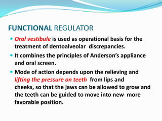 FUNCTIONAL REGULATOR
 Oral vestibule is used as operational basis for the
  treatment of dentoalveolar discrepancies.
 It combines the principles of Anderson’s appliance
  and oral screen.
 Mode of action depends upon the relieving and
  lifting the pressure on teeth from lips and
  cheeks, so that the jaws can be allowed to grow and
  the teeth can be guided to move into new more
  favorable position.
 