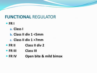 FUNCTIONAL REGULATOR
 FR I
   a. Class I
   b. Class II div 1 <5mm
   c. Class II div 1 >7mm
 FR II         Class II div 2
 FR III        Class III
 FR IV         Open bite & mild bimax
 