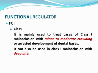 FUNCTIONAL REGULATOR
 FR I
  a. Class I
     It is mainly used to treat cases of Class I
     malocclusion with minor to moderate crowding
     or arrested development of dental bases.
     It can also be used in class I malocclusion with
     deep bite.
 