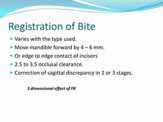 Registration of Bite
 Varies with the type used.
 Move mandible forward by 4 – 6 mm.
 Or edge to edge contact of incisors
 2.5 to 3.5 occlusal clearance.
 Correction of sagittal discrepancy in 2 or 3 stages.

       3 dimensional effect of FR
 