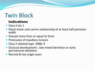 Twin Block
    Indications
   Class II div 1
   Distal molar and canine relationship of at least half premolar
    width
   Overjet more than or equal to 5mm
   Protrusion of maxillary incisors
   Class II skelatal type ANB≥ 4
   Occlusal development ..late mixed dentition or early
    permanenet dentition
   Normal & low angle cases
 