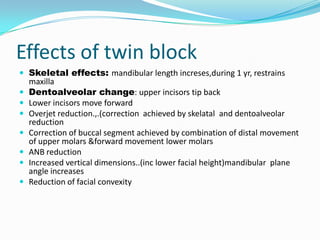 Effects of twin block
 Skeletal effects: mandibular length increses,during 1 yr, restrains
    maxilla
   Dentoalveolar change: upper incisors tip back
   Lower incisors move forward
   Overjet reduction.,.(correction achieved by skelatal and dentoalveolar
    reduction
   Correction of buccal segment achieved by combination of distal movement
    of upper molars &forward movement lower molars
   ANB reduction
   Increased vertical dimensions..(inc lower facial height)mandibular plane
    angle increases
   Reduction of facial convexity
 