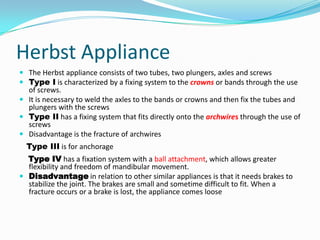 Herbst Appliance
 The Herbst appliance consists of two tubes, two plungers, axles and screws
 Type I is characterized by a fixing system to the crowns or bands through the use
  of screws.
 It is necessary to weld the axles to the bands or crowns and then fix the tubes and
  plungers with the screws
 Type II has a fixing system that fits directly onto the archwires through the use of
  screws
 Disadvantage is the fracture of archwires
  Type III is for anchorage
  Type IV has a fixation system with a ball attachment, which allows greater
  flexibility and freedom of mandibular movement.
 Disadvantage in relation to other similar appliances is that it needs brakes to
  stabilize the joint. The brakes are small and sometime difficult to fit. When a
  fracture occurs or a brake is lost, the appliance comes loose
 