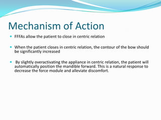Mechanism of Action
 FFFAs allow the patient to close in centric relation

 When the patient closes in centric relation, the contour of the bow should
  be significantly increased

 By slightly overactivating the appliance in centric relation, the patient will
  automatically position the mandible forward. This is a natural response to
  decrease the force module and alleviate discomfort.
 