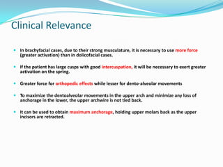 Clinical Relevance

 In brachyfacial cases, due to their strong musculature, it is necessary to use more force
  (greater activation) than in dolicofacial cases.

 If the patient has large cusps with good intercuspation, it will be necessary to exert greater
  activation on the spring.

 Greater force for orthopedic effects while lesser for dento-alveolar movements

 To maximize the dentoalveolar movements in the upper arch and minimize any loss of
  anchorage in the lower, the upper archwire is not tied back.

 It can be used to obtain maximum anchorage, holding upper molars back as the upper
  incisors are retracted.
 