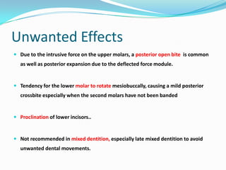 Unwanted Effects
 Due to the intrusive force on the upper molars, a posterior open bite is common
  as well as posterior expansion due to the deflected force module.


 Tendency for the lower molar to rotate mesiobuccally, causing a mild posterior
  crossbite especially when the second molars have not been banded


 Proclination of lower incisors..



 Not recommended in mixed dentition, especially late mixed dentition to avoid
  unwanted dental movements.
 