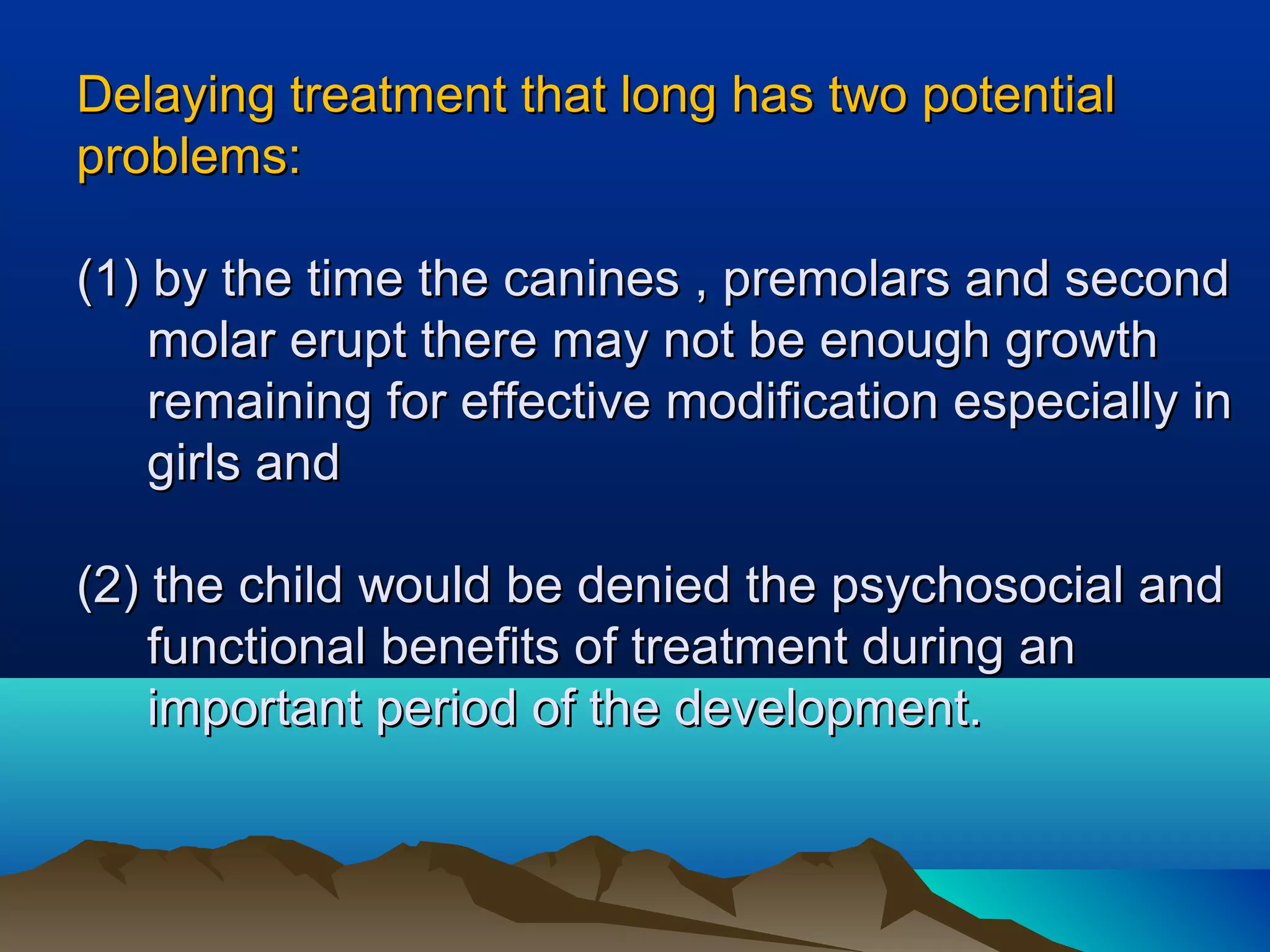 Delaying treatment that long has two potentialDelaying treatment that long has two potential
problems:problems:
(1) by the time the canines , premolars and second(1) by the time the canines , premolars and second
molar erupt there may not be enough growthmolar erupt there may not be enough growth
remaining for effective modification especially inremaining for effective modification especially in
girls andgirls and
(2) the child would be denied the psychosocial and(2) the child would be denied the psychosocial and
functional benefits of treatment during anfunctional benefits of treatment during an
important period of the development.important period of the development.
 