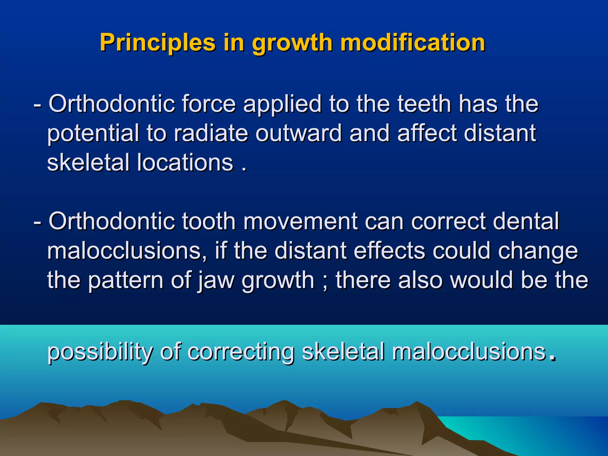 Principles in growth modificationPrinciples in growth modification
- Orthodontic force applied to the teeth has the- Orthodontic force applied to the teeth has the
potential to radiate outward and affect distantpotential to radiate outward and affect distant
skeletal locations .skeletal locations .
- Orthodontic tooth movement can correct dental- Orthodontic tooth movement can correct dental
malocclusions, if the distant effects could changemalocclusions, if the distant effects could change
the pattern of jaw growth ; there also would be thethe pattern of jaw growth ; there also would be the
possibility of correcting skeletal malocclusionspossibility of correcting skeletal malocclusions..
 
