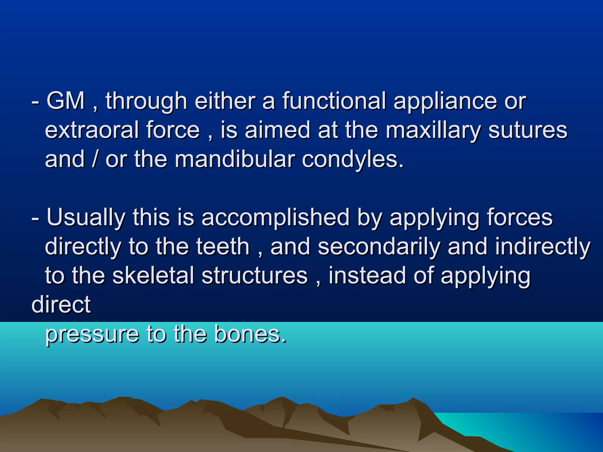 - GM , through either a functional appliance or- GM , through either a functional appliance or
extraoral force , is aimed at the maxillary suturesextraoral force , is aimed at the maxillary sutures
and / or the mandibular condyles.and / or the mandibular condyles.
- Usually this is accomplished by applying forces- Usually this is accomplished by applying forces
directly to the teeth , and secondarily and indirectlydirectly to the teeth , and secondarily and indirectly
to the skeletal structures , instead of applyingto the skeletal structures , instead of applying
directdirect
pressure to the bones.pressure to the bones.
 