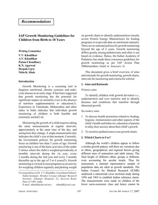 Recommendations

on growth charts to identify undernutrition (mostly
severe Protein Energy Malnutrition) for feeding
programs or to provide data on nutritional status(6).
There are no national policies for growth monitoring
beyond the age of 6 years. Growth monitoring
differs greatly among pediatricians and often is not
based on evidence. Hence, the Indian Academy of
Pediatrics has made these consensus guidelines for
growth monitoring as per IAP Action Plan
2006(members listed in Annexure I).

IAP Growth Monitoring Guidelines for
Children from Birth to 18 Years

Writing Committee
V.V. Khadilkar
A.V. Khadilkar
Panna Choudhury
K.N. Agarwal
Deepak Ugra
Nitin K. Shah

This document gives a brief overview of aims
and rationale for growth monitoring, growth charts,
intervals for monitoring and criteria for referral.

Introduction

1. Aims and Rationale

Growth Monitoring is a screening tool to
diagnose nutritional, chronic systemic and endocrine disease at an early stage. It has been suggested
that growth monitoring has the potential for
significant impact on mortality even in the absence
of nutrition supplementation or education(1).
Experience in Tamilnadu, Maharashtra and other
states in India indicates that individual growth
monitoring of children is both feasible and
extremely useful(2-4).

Primary aims
To identify children with growth deviation i.e.,
undernutrition and over nutrition and to identify
diseases and conditions that manifest through
abnormal growth.
Secondary aims
1. To discuss health promotion related to feeding,
hygiene, immunization and other aspects of the
child’s health and behavior; education of parents
to allay their anxiety about their child’s growth.

Monitoring the growth of a child requires taking
the same measurements at regular intervals,
approximately at the same time of the day, and
seeing how they change. A single measurement only
indicates the child’s size at that moment. Currently,
the Government policies for growth monitoring
focus on children less than 5 years of age. Growth
monitoring is one of the basic activities of the under
5 clinics where the child is weighed periodically at
monthly intervals during the 1st year, every
2 months during the 2nd year and every 3 months
thereafter up to the age of 5 to 6 years(5). Growth
monitoring is viewed in most programs as an activity
for weighing children regularly and plotting weight

2. To sensitize pediatricians to use growth charts.
2. Which Charts to Use?
Although the world’s children appear to follow
a similar growth pattern, still there are variations due
to ethnic, geographical, and regional factors giving
different rates of maturation and adult stature. The
final height of different ethnic groups is different,
even accounting for secular trends. Thus for
assessment, a national representative sample of
population data are ideal as growth standards. The
Indian Council for Medical Research (ICMR)
undertook a nationwide cross sectional study during
1956 and 1965 to establish Indian reference charts.
The measurements were made on children of the
lower socio-economic class and hence cannot be

Correspondence to Dr. V.V. Khadilkar, Consultant Pediatric
Endocrinologist, Hirabai Cowasji Jehangir Research
Institute, Jehangir Hospital, 32, Sassoon Road,
Pune 411 001, India
E-mail: akhadilkar@vsnl.net ; vkhadilk@vsnl.com.
INDIAN PEDIATRICS

187

VOLUME

44__MARCH 17, 2007

 