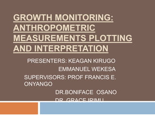 GROWTH MONITORING: 
ANTHROPOMETRIC 
MEASUREMENTS PLOTTING 
AND INTERPRETATION 
PRESENTERS: KEAGAN KIRUGO 
EMMANUEL WEKESA 
SUPERVISORS: PROF FRANCIS E. 
ONYANGO 
DR.BONIFACE OSANO 
DR. GRACE IRIMU 
 