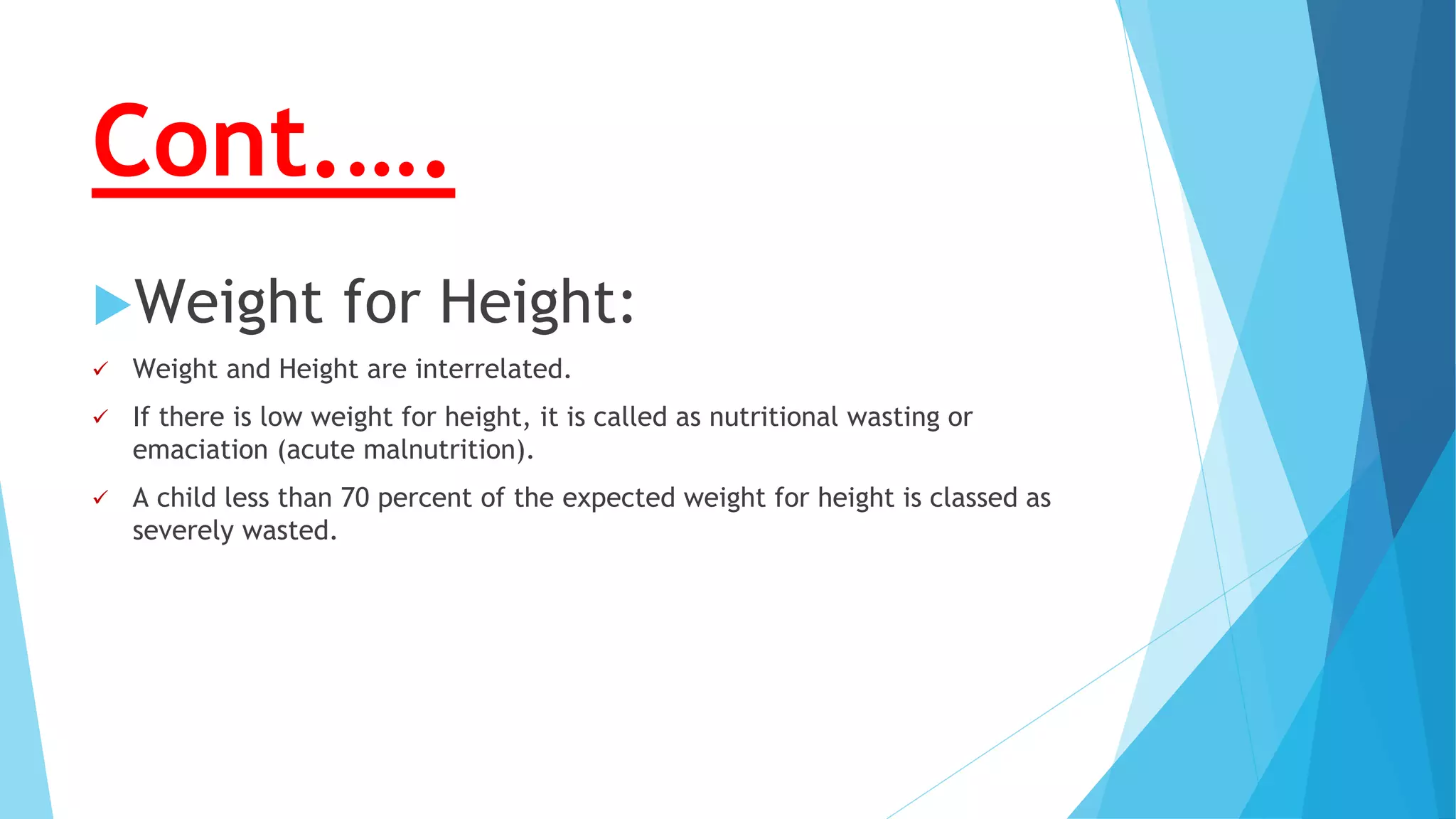 Cont.….
Weight for Height:
 Weight and Height are interrelated.
 If there is low weight for height, it is called as nutritional wasting or
emaciation (acute malnutrition).
 A child less than 70 percent of the expected weight for height is classed as
severely wasted.
 