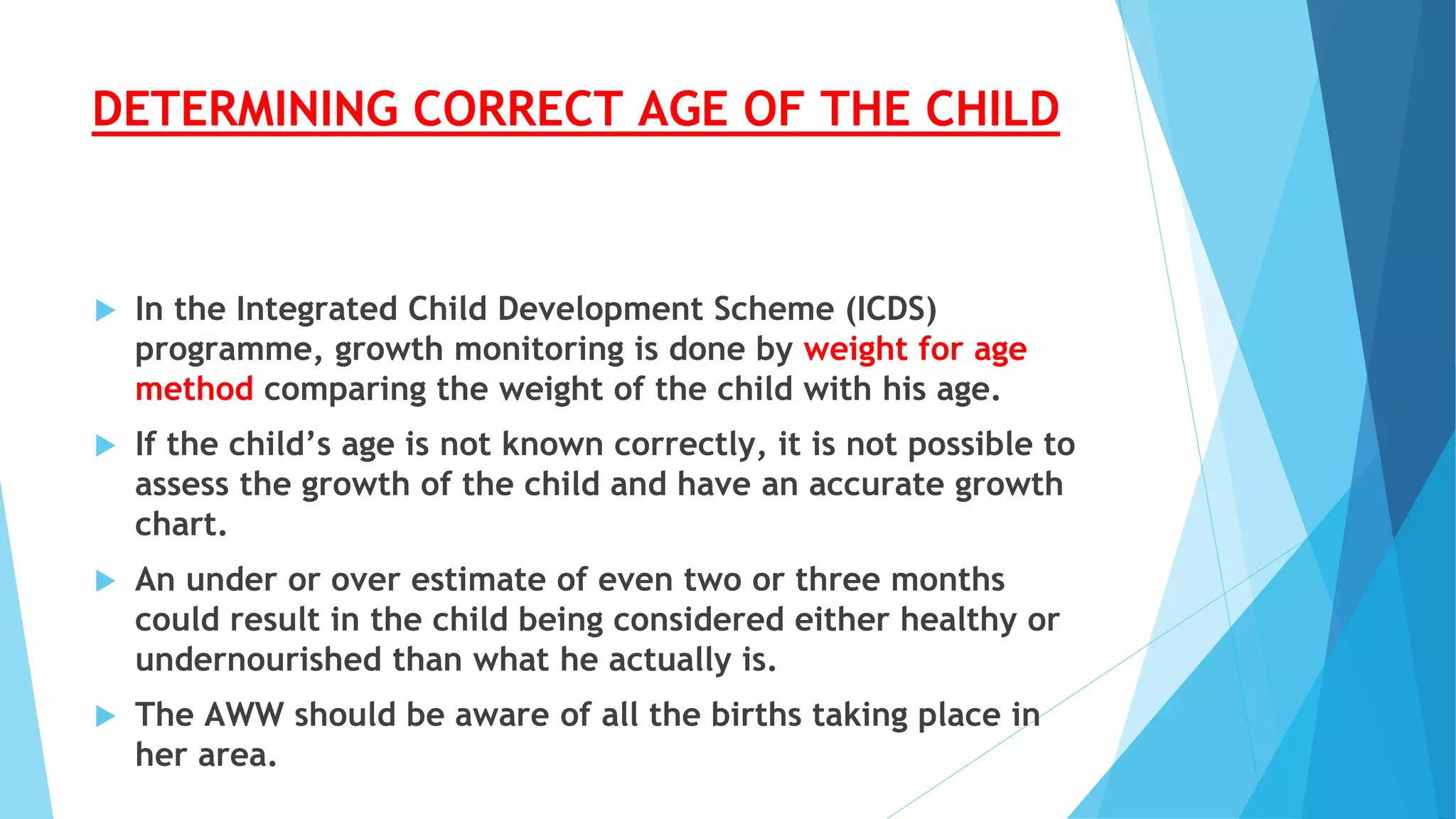 DETERMINING CORRECT AGE OF THE CHILD
 In the Integrated Child Development Scheme (ICDS)
programme, growth monitoring is done by weight for age
method comparing the weight of the child with his age.
 If the child’s age is not known correctly, it is not possible to
assess the growth of the child and have an accurate growth
chart.
 An under or over estimate of even two or three months
could result in the child being considered either healthy or
undernourished than what he actually is.
 The AWW should be aware of all the births taking place in
her area.
 