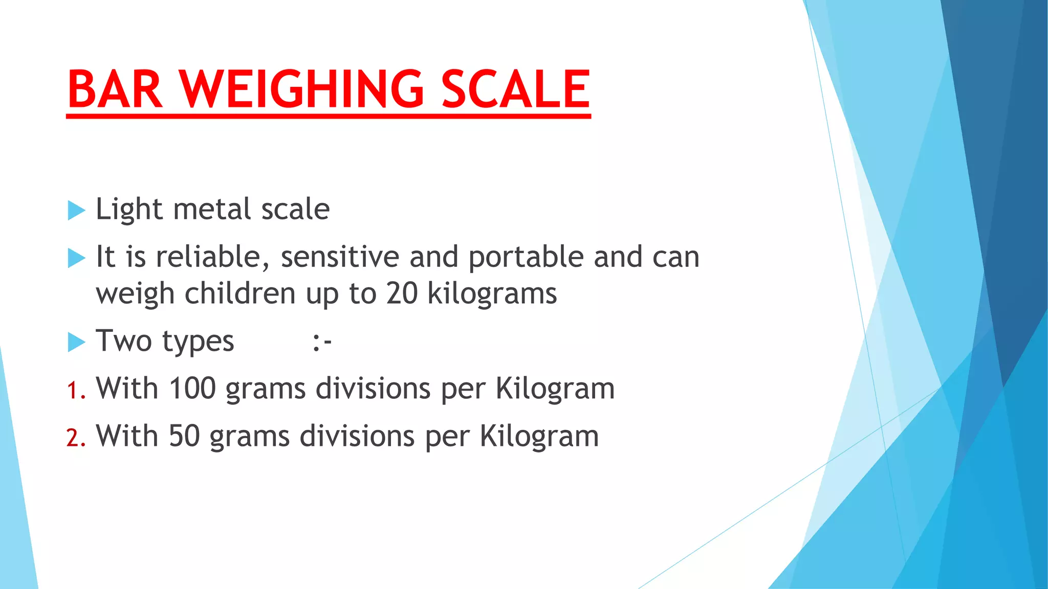 BAR WEIGHING SCALE
 Light metal scale
 It is reliable, sensitive and portable and can
weigh children up to 20 kilograms
 Two types :-
1. With 100 grams divisions per Kilogram
2. With 50 grams divisions per Kilogram
 