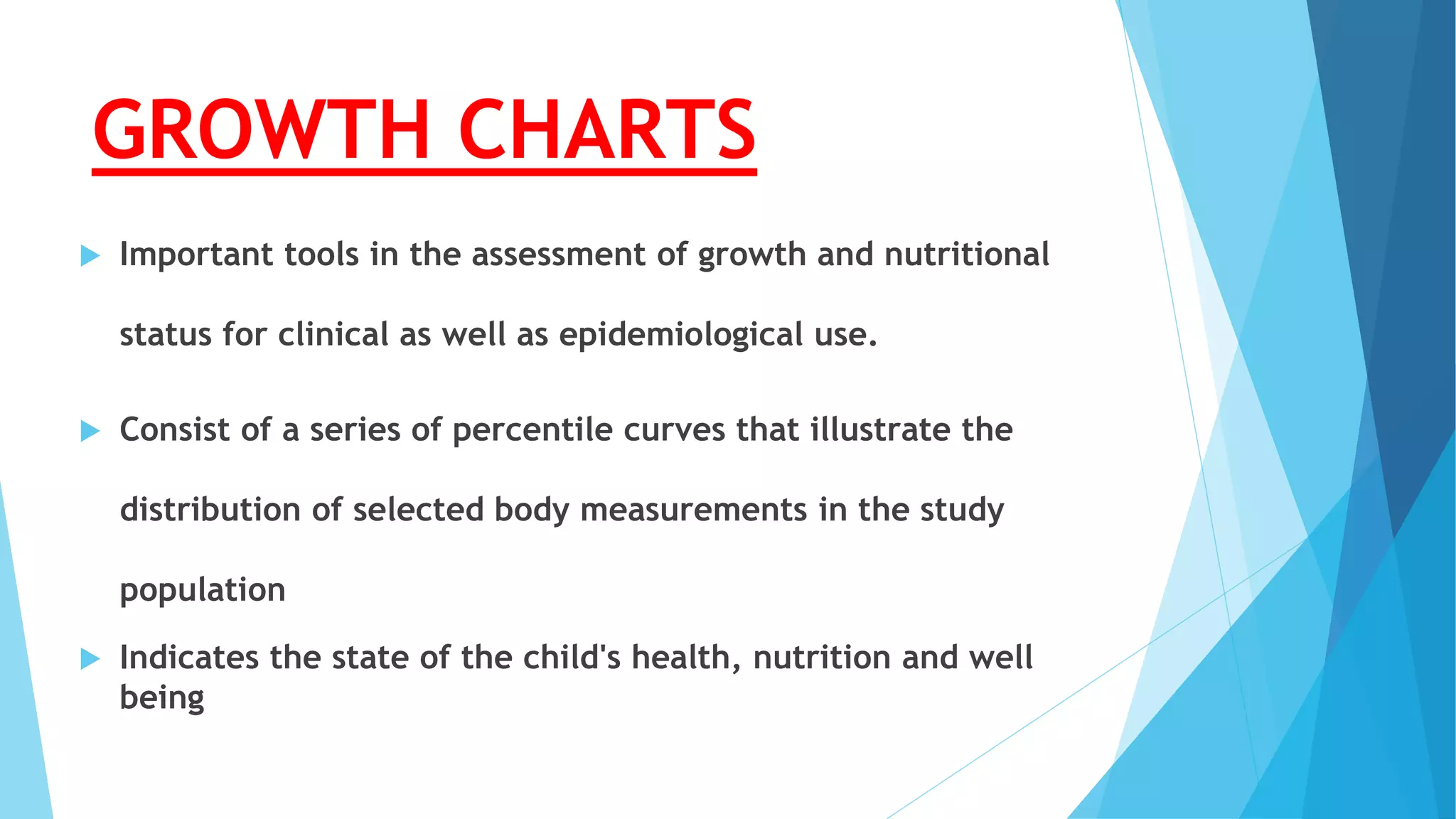 GROWTH CHARTS
 Important tools in the assessment of growth and nutritional
status for clinical as well as epidemiological use.
 Consist of a series of percentile curves that illustrate the
distribution of selected body measurements in the study
population
 Indicates the state of the child's health, nutrition and well
being
 