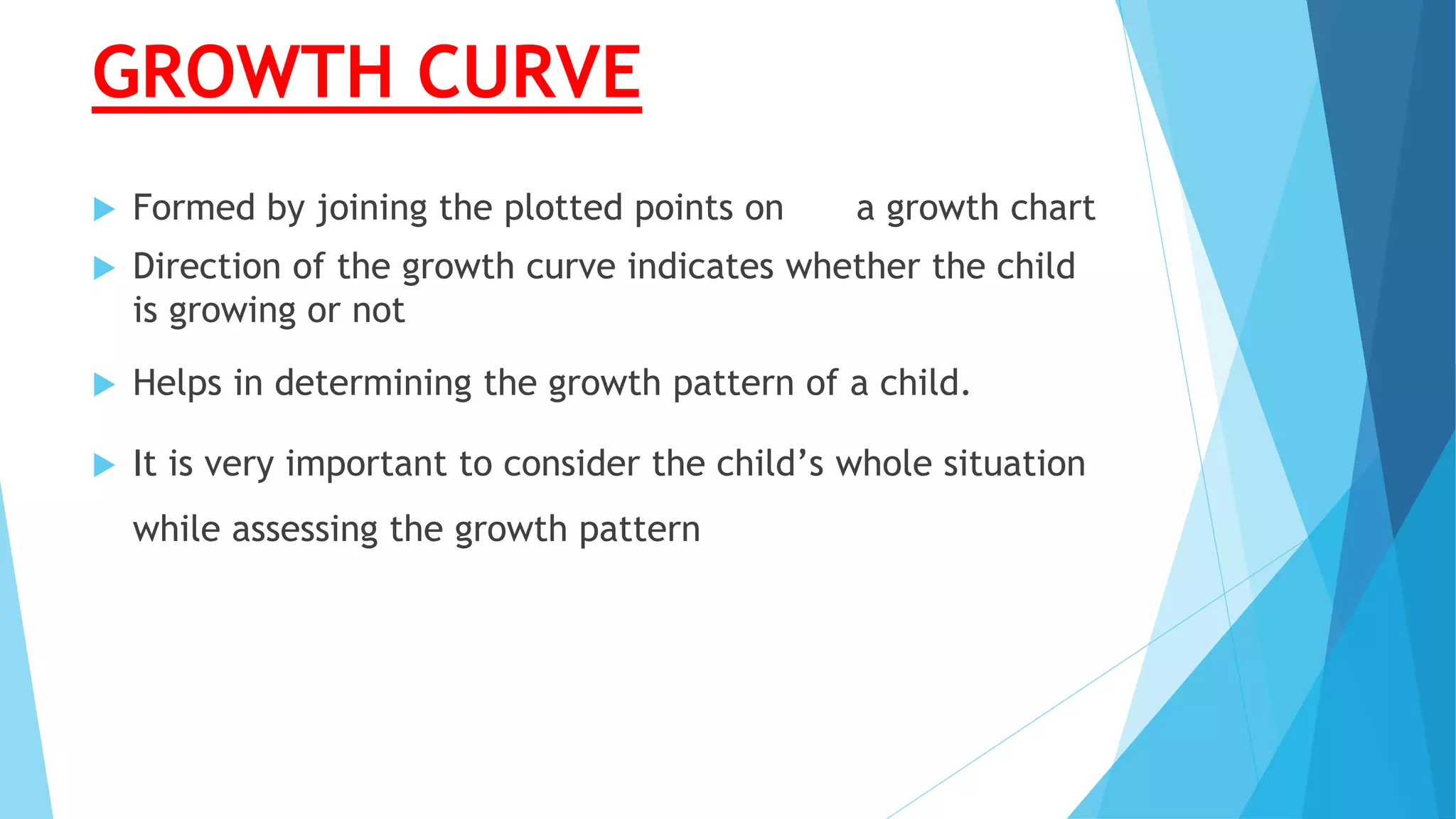 GROWTH CURVE
 Formed by joining the plotted points on a growth chart
 Direction of the growth curve indicates whether the child
is growing or not
 Helps in determining the growth pattern of a child.
 It is very important to consider the child’s whole situation
while assessing the growth pattern
 