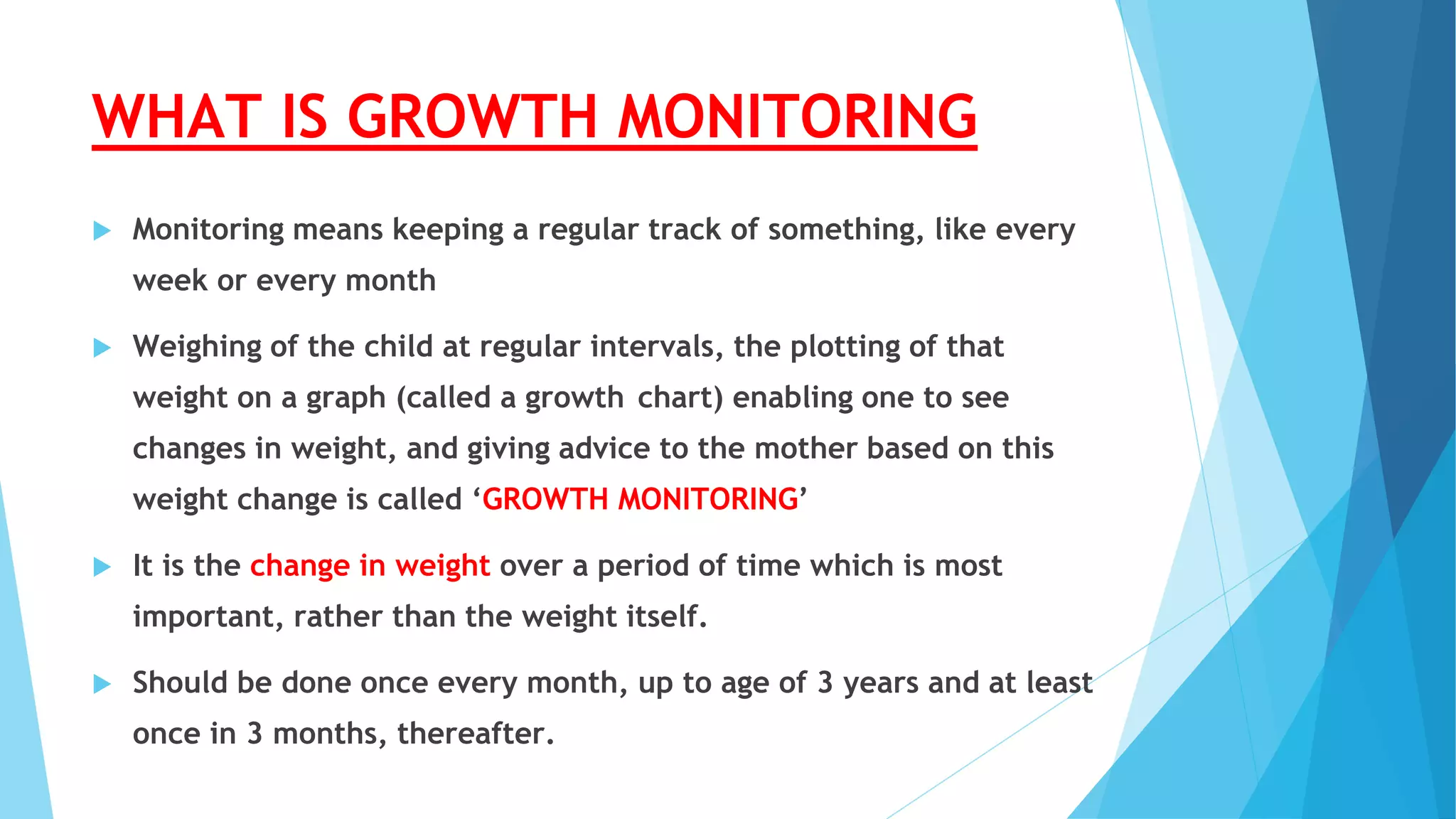 WHAT IS GROWTH MONITORING
 Monitoring means keeping a regular track of something, like every
week or every month
 Weighing of the child at regular intervals, the plotting of that
weight on a graph (called a growth chart) enabling one to see
changes in weight, and giving advice to the mother based on this
weight change is called ‘GROWTH MONITORING’
 It is the change in weight over a period of time which is most
important, rather than the weight itself.
 Should be done once every month, up to age of 3 years and at least
once in 3 months, thereafter.
 