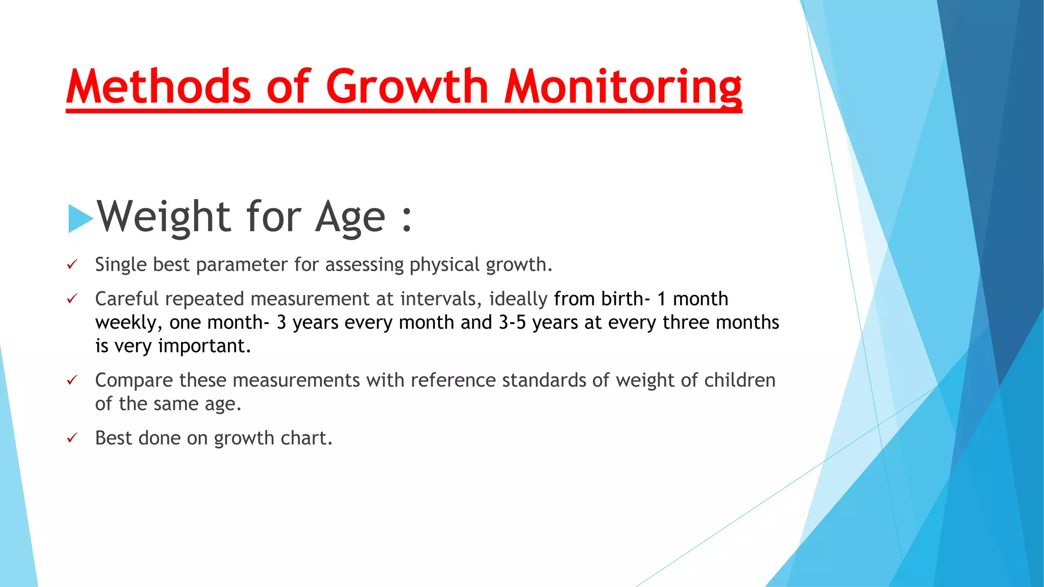 Methods of Growth Monitoring
Weight for Age :
 Single best parameter for assessing physical growth.
 Careful repeated measurement at intervals, ideally from birth- 1 month
weekly, one month- 3 years every month and 3-5 years at every three months
is very important.
 Compare these measurements with reference standards of weight of children
of the same age.
 Best done on growth chart.
 